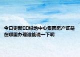 今日更新﻿﻿绿地中心集团房产证是在哪里办理谁能说一下呢