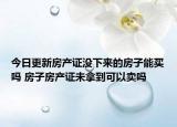 今日更新房产证没下来的房子能买吗 房子房产证未拿到可以卖吗