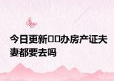 今日更新﻿﻿办房产证夫妻都要去吗