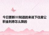 今日更新﻿﻿知道的来说下住房公积金利息怎么算的