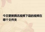 今日更新腾讯视频下载的视频在哪个文件夹