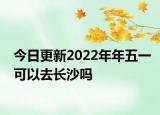 今日更新2022年年五一可以去长沙吗