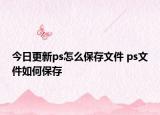 今日更新ps怎么保存文件 ps文件如何保存