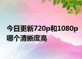 今日更新720p和1080p哪个清晰度高