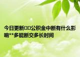 今日更新﻿﻿公积金中断有什么影响**多能断交多长时间