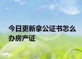 今日更新拿公证书怎么办房产证