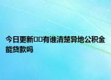 今日更新﻿﻿有谁清楚异地公积金能贷款吗