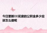 今日更新﻿﻿买房的公积金多少应该怎么做呢