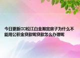 今日更新﻿﻿松江白金瀚宫房子为什么不能用公积金贷款呢贷款怎么办理呢