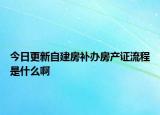 今日更新自建房补办房产证流程是什么啊