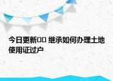 今日更新﻿﻿ 继承如何办理土地使用证过户