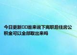 今日更新﻿﻿谁来说下离职后住房公积金可以全部取出来吗