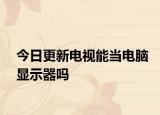 今日更新电视能当电脑显示器吗
