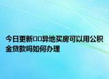 今日更新﻿﻿异地买房可以用公积金贷款吗如何办理