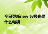 今日更新new tv极光是什么电视