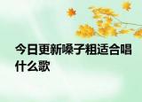 今日更新嗓子粗适合唱什么歌