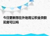 今日更新想在外地用公积金贷款买房可以吗