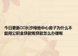 今日更新﻿﻿长沙绿地中心房子为什么不能用公积金贷款呢贷款怎么办理呢