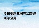 今日更新三国志12制造所怎么用