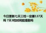 今日更新七天三检一定要137天吗 7天3检时间能提前吗