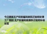 今日更新无产权的福利房拆迁如何处理 工厂倒闭 无产权福利房遇拆迁如何补偿安置