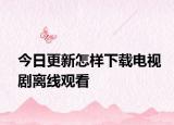 今日更新怎样下载电视剧离线观看