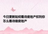 今日更新如何看待房地产权利你怎么看待做房地产