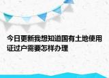 今日更新我想知道国有土地使用证过户需要怎样办理