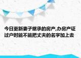 今日更新妻子继承的房产,办房产证过户时能不能把丈夫的名字加上去