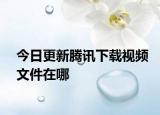 今日更新腾讯下载视频文件在哪