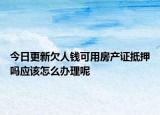 今日更新欠人钱可用房产证抵押吗应该怎么办理呢