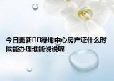 今日更新﻿﻿绿地中心房产证什么时候能办理谁能说说呢