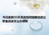 今日更新﻿﻿不买房如何提取住房公积金应该怎么办理呢