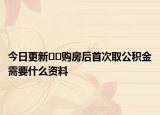今日更新﻿﻿购房后首次取公积金需要什么资料