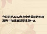 今日更新2022年年中秋节能跨省旅游吗 中秋出去玩要注意什么
