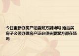 今日更新办房产证要双方到场吗 婚后买房子必须办理房产证必须夫妻双方都在场吗