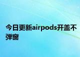 今日更新airpods开盖不弹窗
