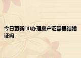 今日更新﻿﻿办理房产证需要结婚证吗