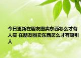 今日更新在朋友圈卖东西怎么才有人买 在朋友圈卖东西怎么才有吸引人