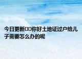 今日更新﻿﻿你好土地证过户给儿子需要怎么办的呢