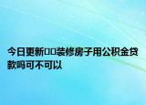 今日更新﻿﻿装修房子用公积金贷款吗可不可以