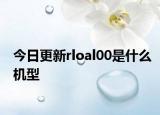 今日更新rloal00是什么机型