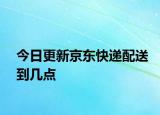 今日更新京东快递配送到几点
