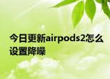 今日更新airpods2怎么设置降噪