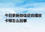 今日更新微信语音播放卡顿怎么回事