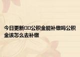 今日更新﻿﻿公积金能补缴吗公积金该怎么去补缴