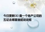 今日更新﻿﻿ 查一个地产公司的五证去哪查谁能说说呢