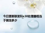 今日更新联发科x30处理器相当于骁龙多少