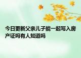 今日更新父亲儿子能一起写入房产证吗有人知道吗
