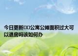 今日更新﻿﻿公寓公摊面积过大可以退房吗该如何办